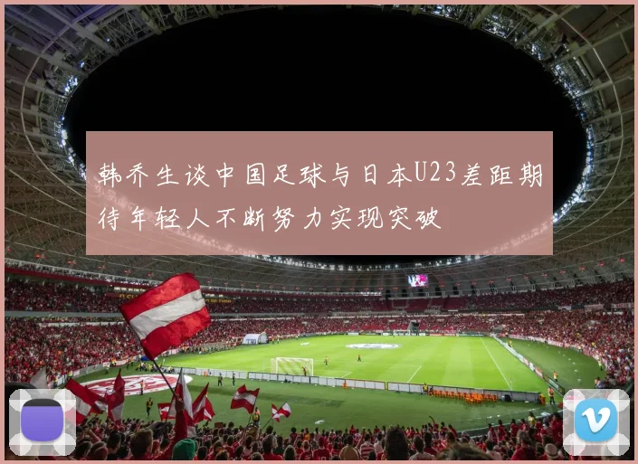 韩乔生谈中国足球与日本U23差距期待年轻人不断努力实现突破