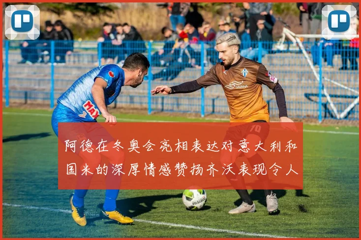 阿德在冬奥会亮相表达对意大利和国米的深厚情感赞扬齐沃表现令人惊喜