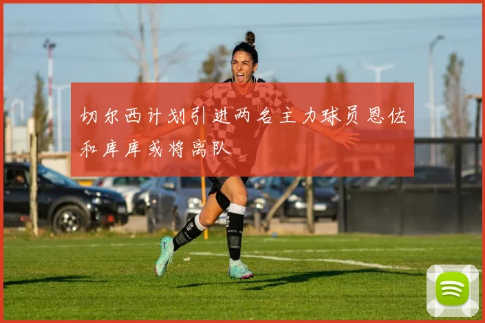 切尔西计划引进两名主力球员恩佐和库库或将离队