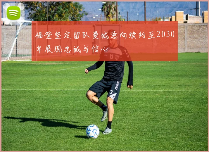 福登坚定留队曼城意向续约至2030年展现忠诚与信心
