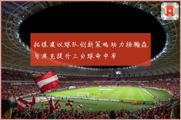 拓媒建议球队创新策略助力杨瀚森与库克提升三分球命中率
