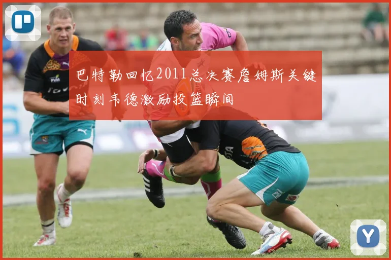 巴特勒回忆2011总决赛詹姆斯关键时刻韦德激励投篮瞬间