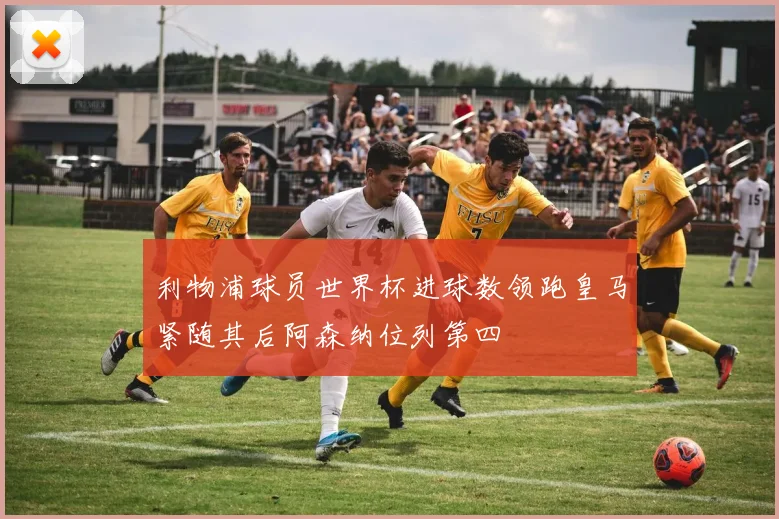 利物浦球员世界杯进球数领跑皇马紧随其后阿森纳位列第四