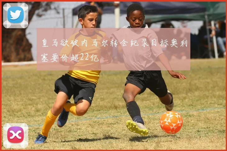 皇马欲破内马尔转会纪录目标奥利塞要价超22亿