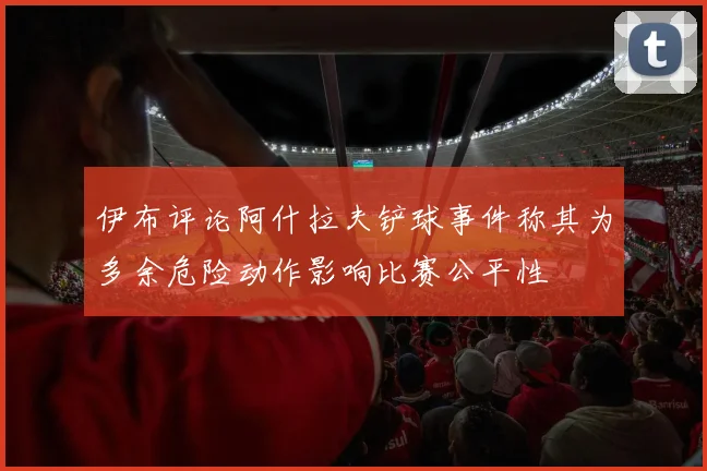 伊布评论阿什拉夫铲球事件称其为多余危险动作影响比赛公平性