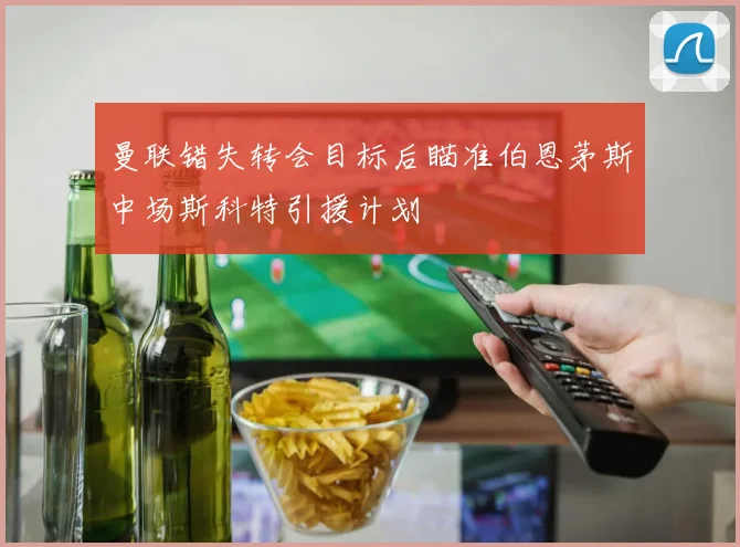 曼联错失转会目标后瞄准伯恩茅斯中场斯科特引援计划