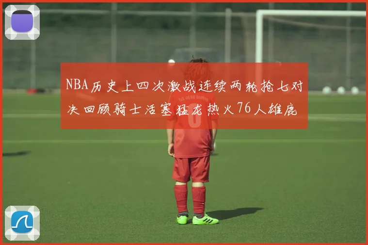 NBA历史上四次激战连续两轮抢七对决回顾骑士活塞猛龙热火76人雄鹿子弹马刺