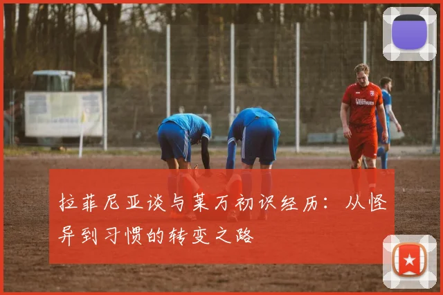 拉菲尼亚谈与莱万初识经历：从怪异到习惯的转变之路