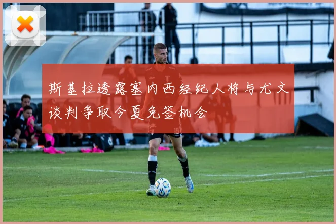 斯基拉透露塞内西经纪人将与尤文谈判争取今夏免签机会
