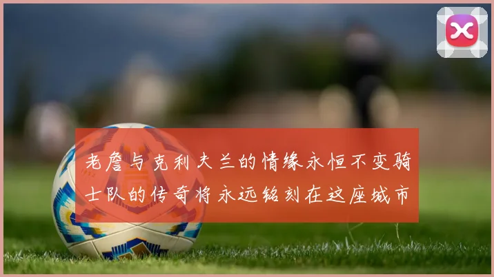 老詹与克利夫兰的情缘永恒不变骑士队的传奇将永远铭刻在这座城市