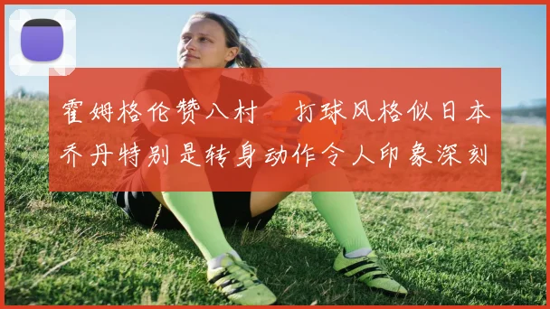 霍姆格伦赞八村塁打球风格似日本乔丹特别是转身动作令人印象深刻