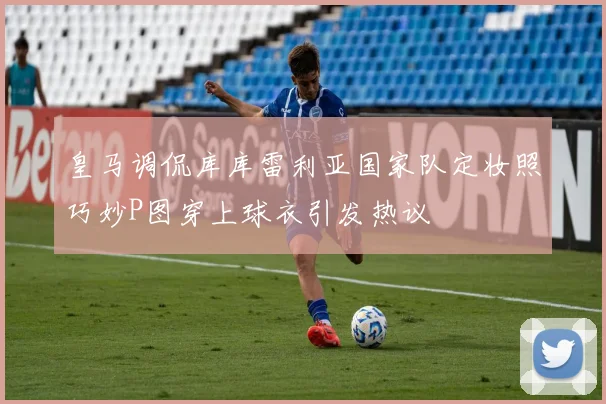 皇马调侃库库雷利亚国家队定妆照巧妙P图穿上球衣引发热议