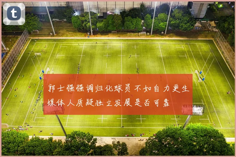 郭士强强调归化球员不如自力更生媒体人质疑独立发展是否可靠
