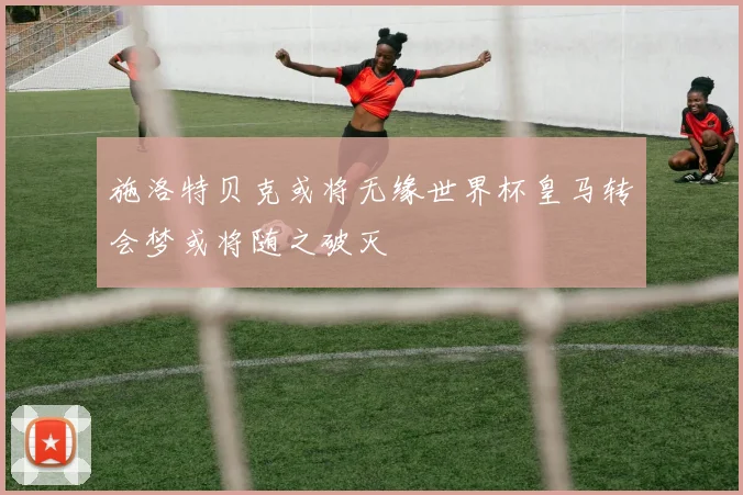 施洛特贝克或将无缘世界杯皇马转会梦或将随之破灭