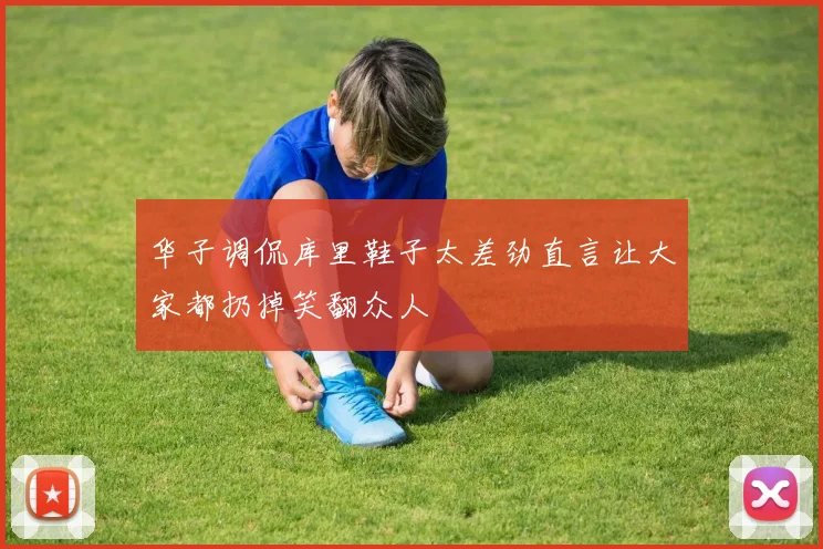华子调侃库里鞋子太差劲直言让大家都扔掉笑翻众人