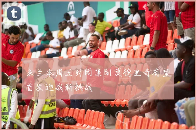 米兰本周五封闭集训莫德里奇有望首发迎战新挑战